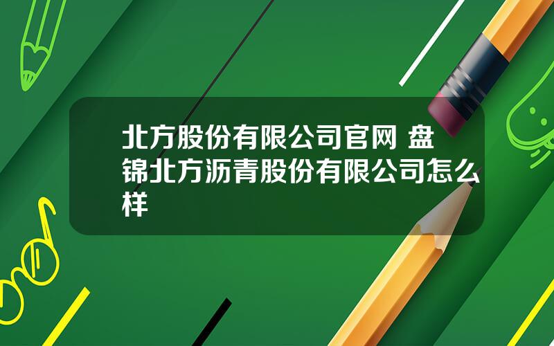 北方股份有限公司官网 盘锦北方沥青股份有限公司怎么样